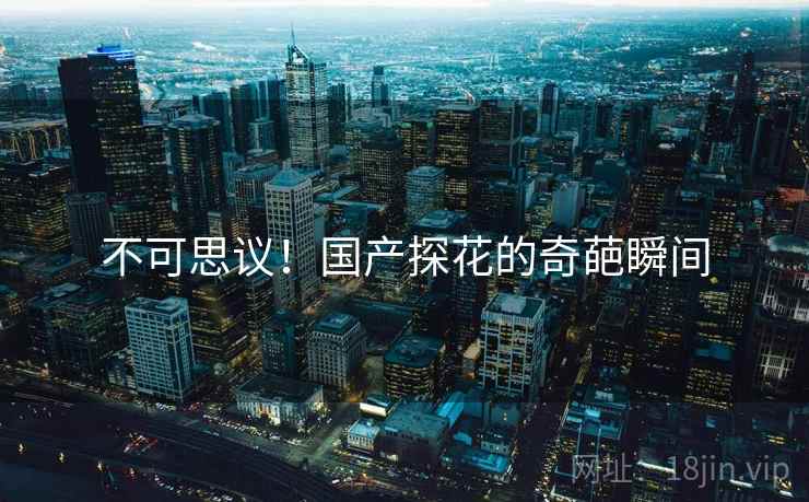 不可思议!国产探花的奇葩瞬间 不可思议!国产探花的奇葩瞬间