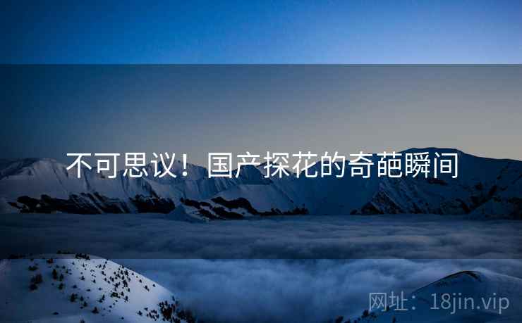 不可思议!国产探花的奇葩瞬间 不可思议!国产探花的奇葩瞬间