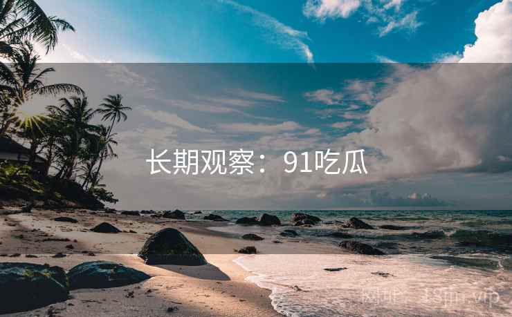 长期观察:91吃瓜 长期观察:91吃瓜