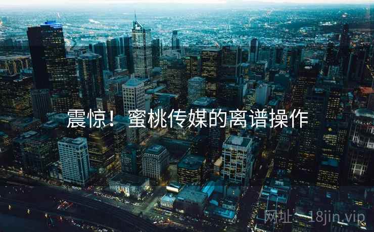 震惊!蜜桃传媒的离谱操作 震惊!蜜桃传媒的离谱操作