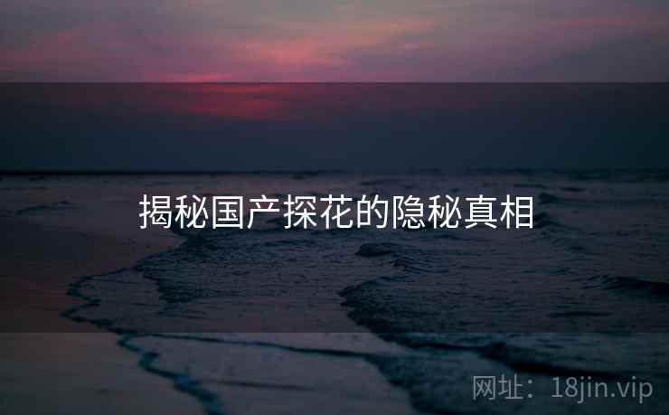 揭秘国产探花的隐秘真相 揭秘国产探花的隐秘真相