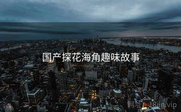 国产探花海角趣味故事 国产探花海角趣味故事