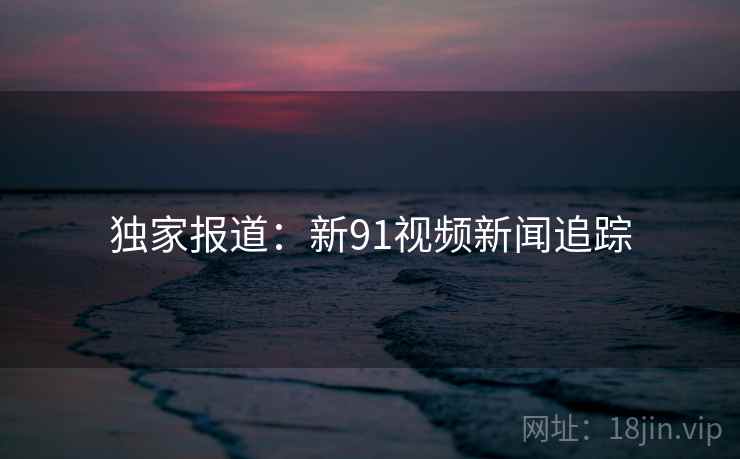 独家报道:新91视频新闻追踪 独家报道:新91视频新闻追踪