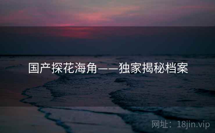 国产探花海角——独家揭秘档案 国产探花海角——独家揭秘档案
