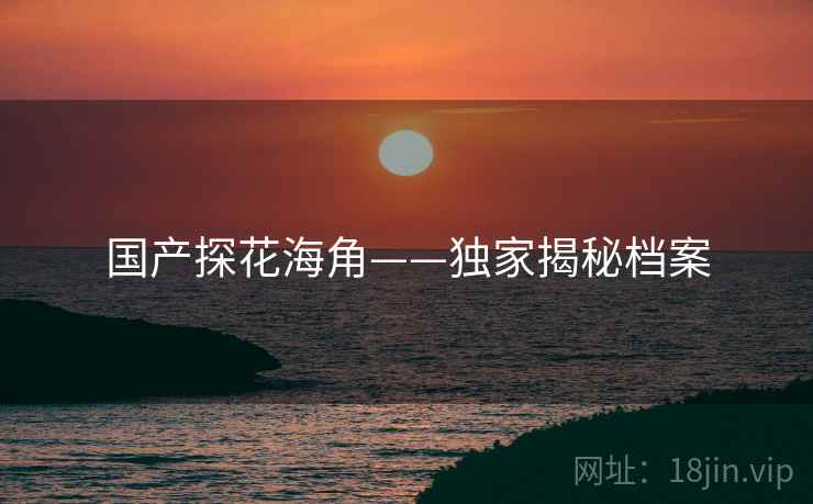 国产探花海角——独家揭秘档案 国产探花海角——独家揭秘档案