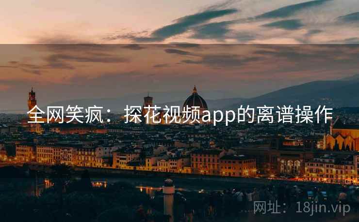 全网笑疯:探花视频app的离谱操作 全网笑疯:探花视频app的离谱操作