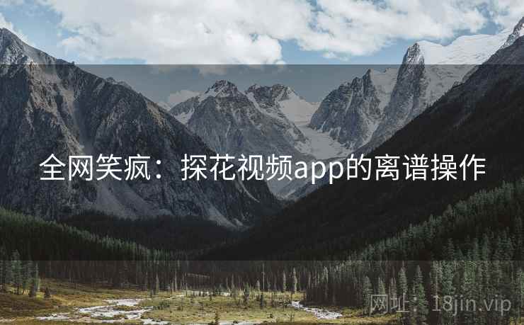 全网笑疯:探花视频app的离谱操作 全网笑疯:探花视频app的离谱操作